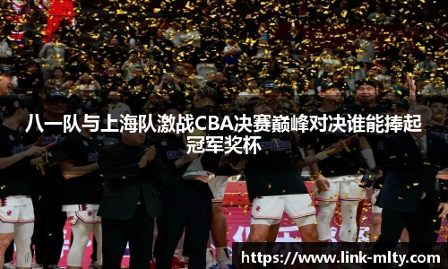 八一队与上海队激战CBA决赛巅峰对决谁能捧起冠军奖杯